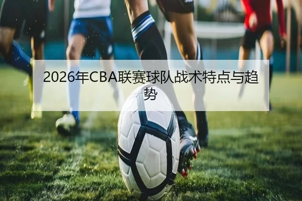 2026年CBA联赛球队战术特点与趋势