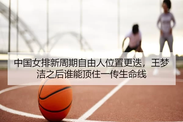 中国女排新周期自由人位置更迭，王梦洁之后谁能顶住一传生命线